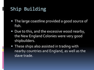 Ship Building 
 The large coastline provided a good source of 
fish. 
 Due to this, and the excessive wood nearby, 
the New England Colonies were very good 
shipbuilders. 
 These ships also assisted in trading with 
nearby countries and England, as well as the 
slave trade. 
 