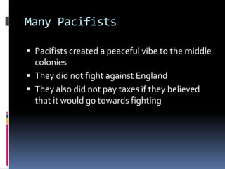Many Pacifists 
 Pacifists created a peaceful vibe to the middle 
colonies 
 They did not fight against England 
 They also did not pay taxes if they believed 
that it would go towards fighting 
 