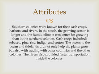 Attributes

Southern colonies were known for their cash crops,
harbors, and rivers. In the south, the growing season is
longer and the humid climate was better for growing
than in the northern colonies. Cash crops included:
tobacco, pine, rice, indigo, and cotton. The access to the
ocean and tidelands did not only help the plants grow,
but also with trading with other countries and the other
colonies. The rivers also provided faster transportation
inside the colonies.

 