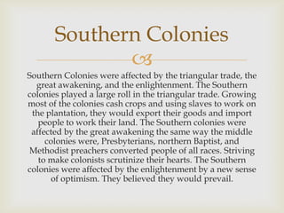Southern Colonies

Southern Colonies were affected by the triangular trade, the
great awakening, and the enlightenment. The Southern
colonies played a large roll in the triangular trade. Growing
most of the colonies cash crops and using slaves to work on
the plantation, they would export their goods and import
people to work their land. The Southern colonies were
affected by the great awakening the same way the middle
colonies were, Presbyterians, northern Baptist, and
Methodist preachers converted people of all races. Striving
to make colonists scrutinize their hearts. The Southern
colonies were affected by the enlightenment by a new sense
of optimism. They believed they would prevail.

 