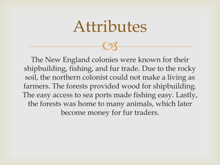 Attributes

The New England colonies were known for their
shipbuilding, fishing, and fur trade. Due to the rocky
soil, the northern colonist could not make a living as
farmers. The forests provided wood for shipbuilding.
The easy access to sea ports made fishing easy. Lastly,
the forests was home to many animals, which later
become money for fur traders.

 