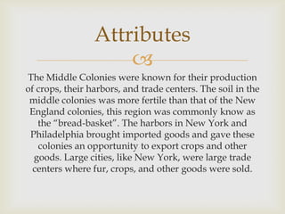 Attributes

The Middle Colonies were known for their production
of crops, their harbors, and trade centers. The soil in the
middle colonies was more fertile than that of the New
England colonies, this region was commonly know as
the “bread-basket”. The harbors in New York and
Philadelphia brought imported goods and gave these
colonies an opportunity to export crops and other
goods. Large cities, like New York, were large trade
centers where fur, crops, and other goods were sold.

 
