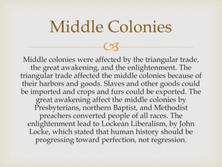Middle Colonies

Middle colonies were affected by the triangular trade,
the great awakening, and the enlightenment. The
triangular trade affected the middle colonies because of
their harbors and goods. Slaves and other goods could
be imported and crops and furs could be exported. The
great awakening affect the middle colonies by
Presbyterians, northern Baptist, and Methodist
preachers converted people of all races. The
enlightenment lead to Lockean Liberalism, by John
Locke, which stated that human history should be
progressing toward perfection, not regression.

 