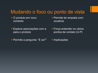 Mudando o foco ou ponto de vista
 O produto em novo              Permite ter empatia com
  contexto                        usuários

 Explora associações com e      Força entender os vários
  para o produto                  pontos de contato (U-P)

 Permite a pergunta: “E se?”    Implicações
 