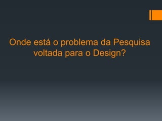 Onde está o problema da Pesquisa
     voltada para o Design?
 