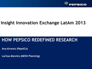 Insight Innovation Exchange LatAm 2013


HOW PEPSICO REDEFINED RESEARCH
 Ana Alvarez (PepsiCo)

 Larissa Moreira (MESH Planning)

Ana Alvarez (PepsiCo)

Larissa Moreira (MESH Planning)



                                         1
 