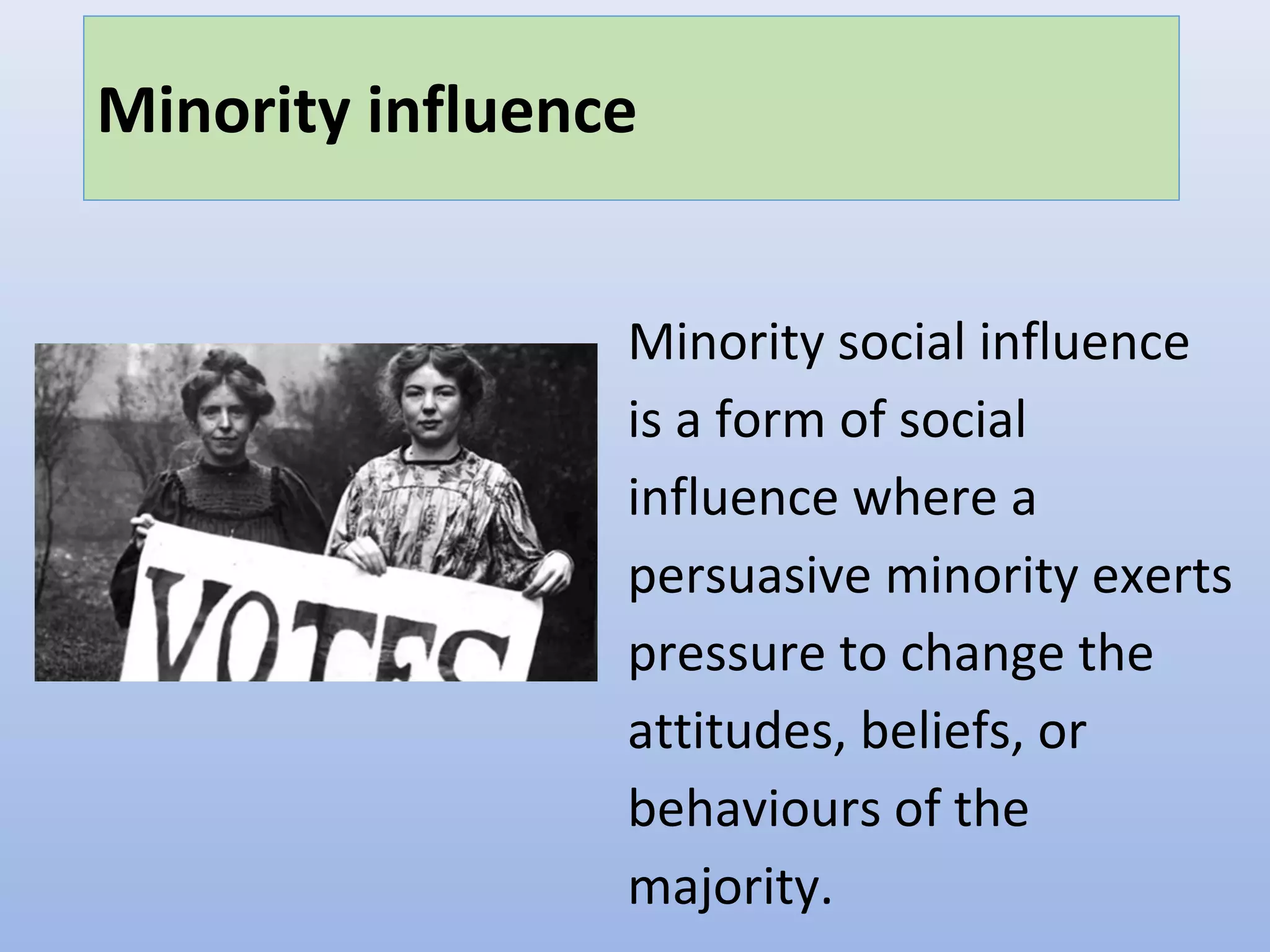 Minority influence
Minority social influence
is a form of social
influence where a
persuasive minority exerts
pressure to change the
attitudes, beliefs, or
behaviours of the
majority.
 