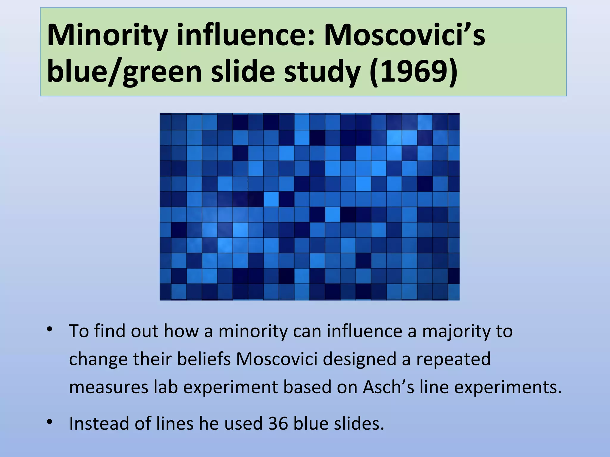 Minority influence: Moscovici’s
blue/green slide study (1969)
• To find out how a minority can influence a majority to
change their beliefs Moscovici designed a repeated
measures lab experiment based on Asch’s line experiments.
• Instead of lines he used 36 blue slides.
 