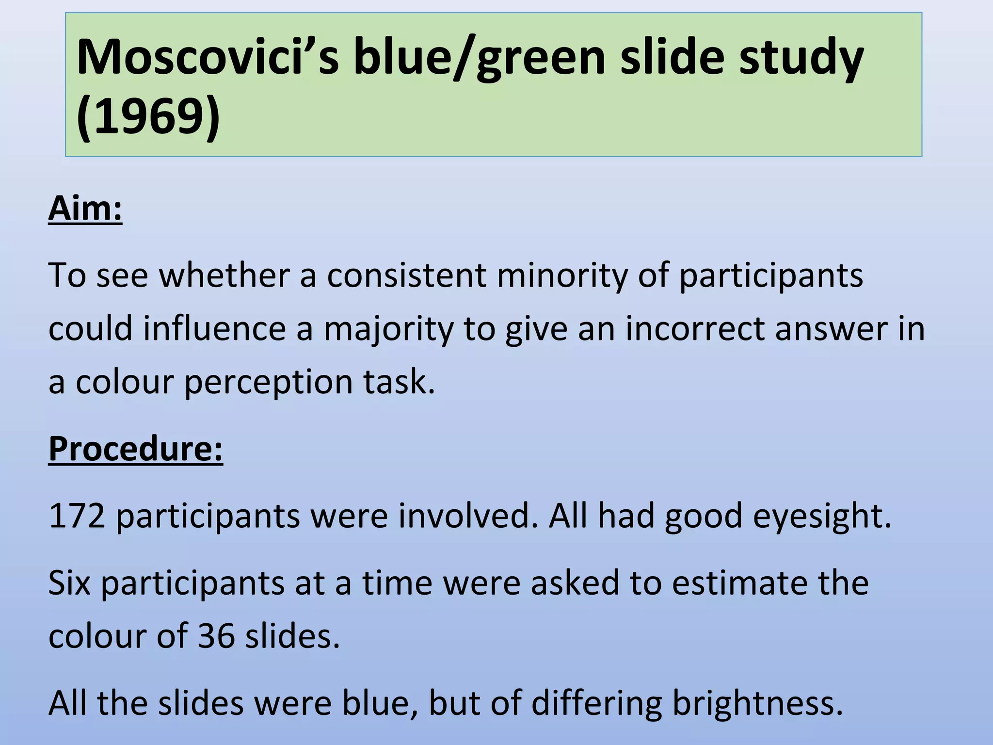 Moscovici’s blue/green slide study
(1969)
Aim:
To see whether a consistent minority of participants
could influence a majority to give an incorrect answer in
a colour perception task.
Procedure:
172 participants were involved. All had good eyesight.
Six participants at a time were asked to estimate the
colour of 36 slides.
All the slides were blue, but of differing brightness.
 