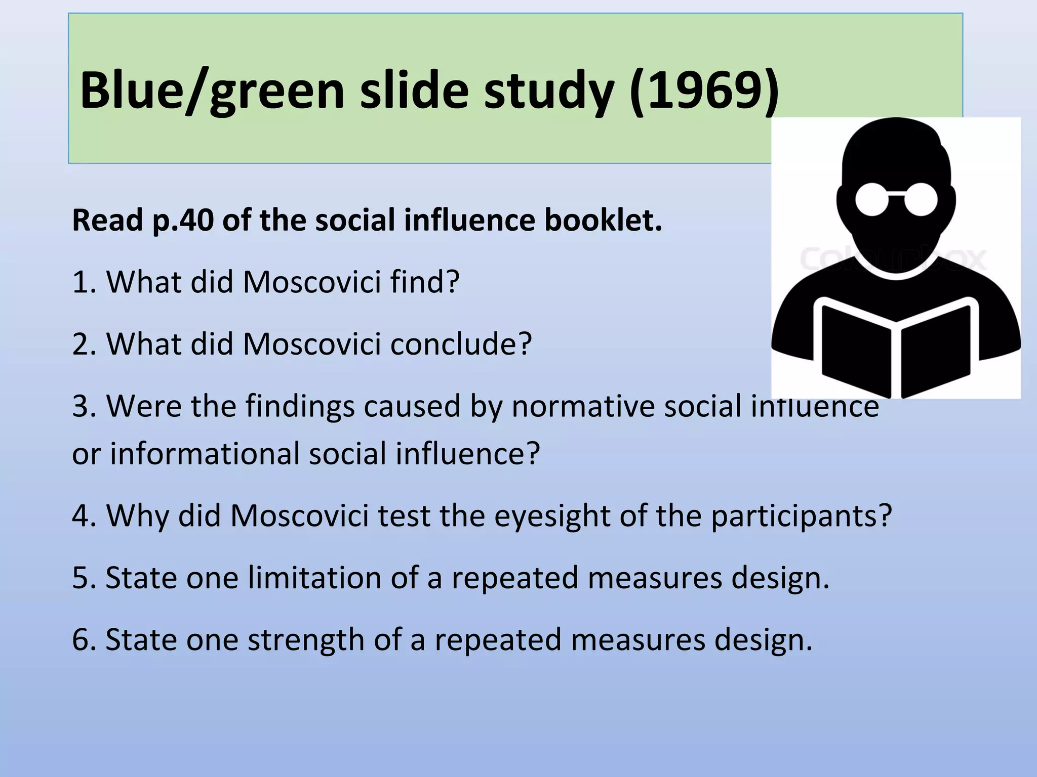 Blue/green slide study (1969)
Read p.40 of the social influence booklet.
1. What did Moscovici find?
2. What did Moscovici conclude?
3. Were the findings caused by normative social influence
or informational social influence?
4. Why did Moscovici test the eyesight of the participants?
5. State one limitation of a repeated measures design.
6. State one strength of a repeated measures design.
 