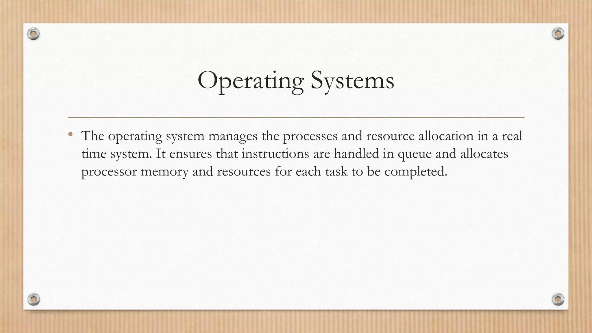 Operating Systems
• The operating system manages the processes and resource allocation in a real
time system. It ensures that instructions are handled in queue and allocates
processor memory and resources for each task to be completed.