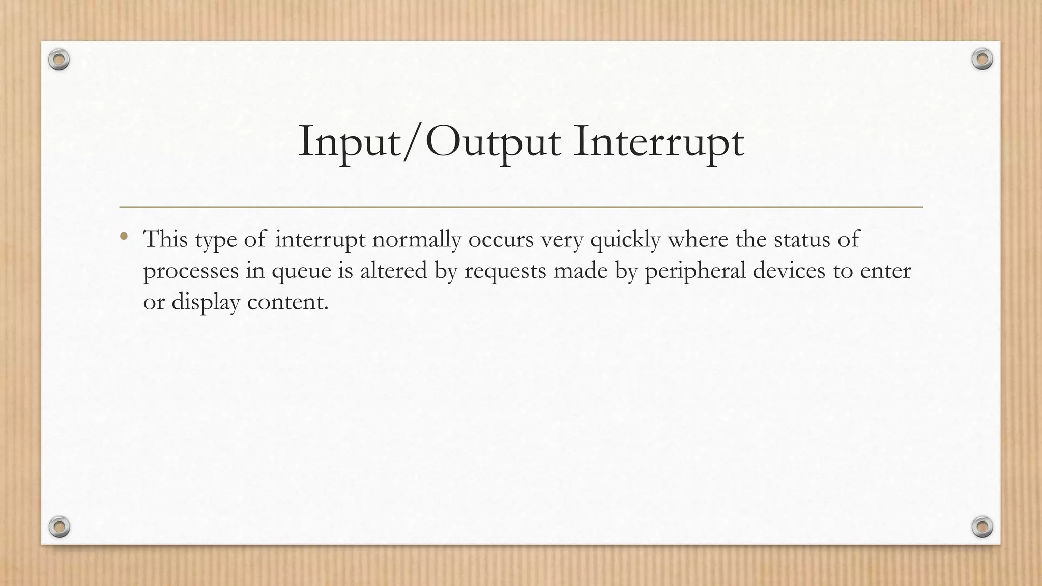Input/Output Interrupt
• This type of interrupt normally occurs very quickly where the status of
processes in queue is altered by requests made by peripheral devices to enter
or display content.
 