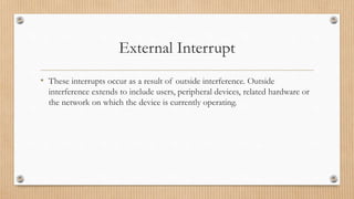 External Interrupt
• These interrupts occur as a result of outside interference. Outside
interference extends to include users, peripheral devices, related hardware or
the network on which the device is currently operating.
 