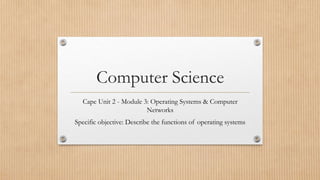 Computer Science
Cape Unit 2 - Module 3: Operating Systems & Computer
Networks
Specific objective: Describe the functions of operating systems
 