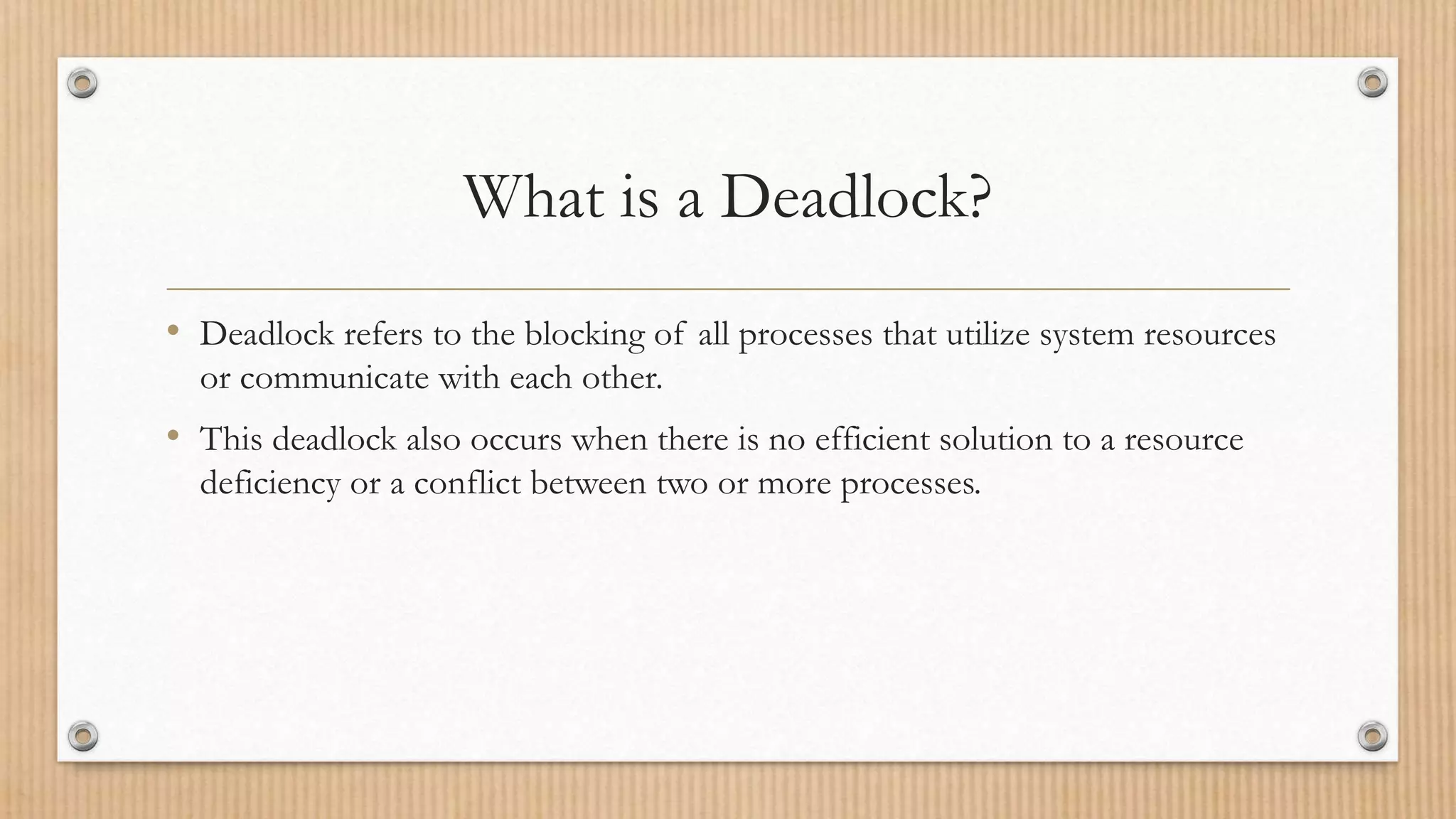 What is a Deadlock?
• Deadlock refers to the blocking of all processes that utilize system resources
or communicate with each other.
• This deadlock also occurs when there is no efficient solution to a resource
deficiency or a conflict between two or more processes.
 