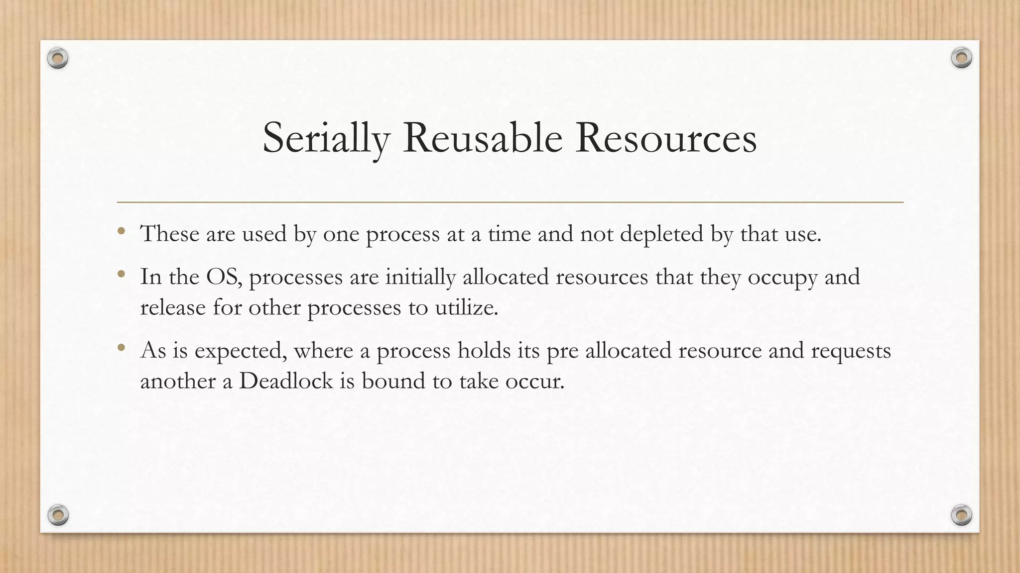 Serially Reusable Resources
• These are used by one process at a time and not depleted by that use.
• In the OS, processes are initially allocated resources that they occupy and
release for other processes to utilize.
• As is expected, where a process holds its pre allocated resource and requests
another a Deadlock is bound to take occur.
 