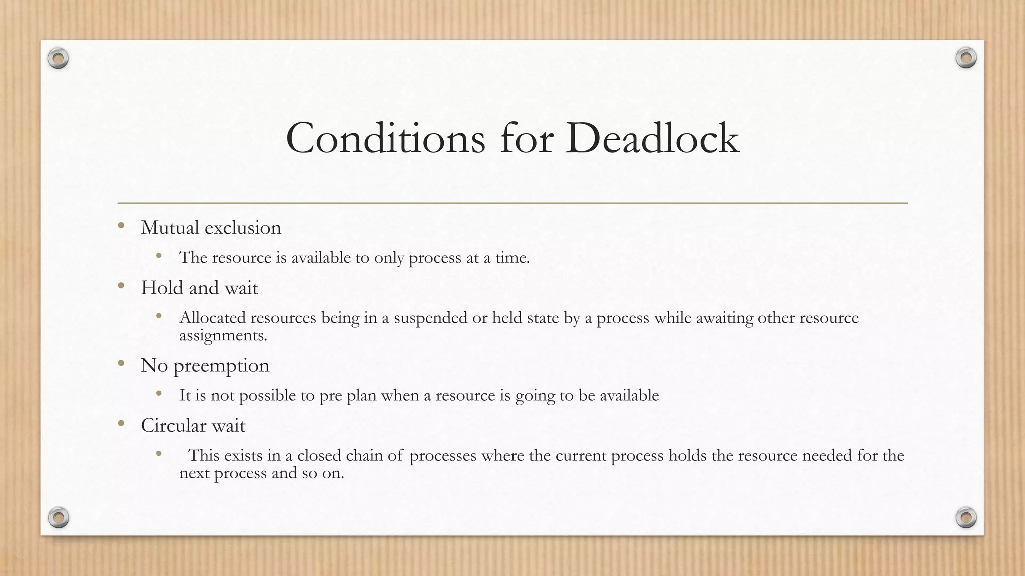 Conditions for Deadlock
• Mutual exclusion
• The resource is available to only process at a time.
• Hold and wait
• Allocated resources being in a suspended or held state by a process while awaiting other resource
assignments.
• No preemption
• It is not possible to pre plan when a resource is going to be available
• Circular wait
• This exists in a closed chain of processes where the current process holds the resource needed for the
next process and so on.
 