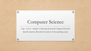 Computer Science
Cape – Unit 2 – Module 3: Operating Systems & Computer Networks
Specific objective: Describe the function of the operating system
 