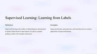 Supervised Learning: Learning from Labels
Definition
Supervised learning trains models on labeled datasets, allowing them
to predict outputs based on input features. It's akin to a teacher
guiding a student with examples and answers.
Examples
Image classification, spam detection, and fraud detection are common
applications of supervised learning.
 