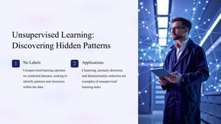 Unsupervised Learning:
Discovering Hidden Patterns
1 No Labels
Unsupervised learning operates
on unlabeled datasets, seeking to
identify patterns and structures
within the data.
2 Applications
Clustering, anomaly detection,
and dimensionality reduction are
examples of unsupervised
learning tasks.
 