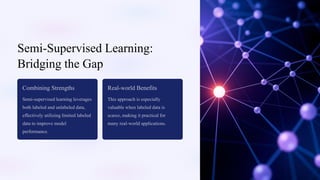 Semi-Supervised Learning:
Bridging the Gap
Combining Strengths
Semi-supervised learning leverages
both labeled and unlabeled data,
effectively utilizing limited labeled
data to improve model
performance.
Real-world Benefits
This approach is especially
valuable when labeled data is
scarce, making it practical for
many real-world applications.
 