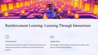 Reinforcement Learning: Learning Through Interactions
Trial and Error
Reinforcement learning trains agents to learn through trial and error,
making decisions based on maximizing rewards and minimizing
penalties.
Applications
This paradigm is ideal for tasks involving control, robotics, game
playing, and optimization problems.
 