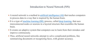  A neural network is a method in artificial intelligence (AI) that teaches computers
to process data in a way that is inspired by the human brain.
 It is a type of machine learning (ML) process, called deep learning, that uses
interconnected nodes or neurons in a layered structure that resembles the human
brain.
 It creates an adaptive system that computers use to learn from their mistakes and
improve continuously.
 Thus, artificial neural networks attempt to solve complicated problems, like
summarizing documents or recognizing faces, with greater accuracy.
Introduction to Neural Network (NN)
 