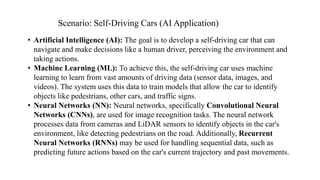 • Artificial Intelligence (AI): The goal is to develop a self-driving car that can
navigate and make decisions like a human driver, perceiving the environment and
taking actions.
• Machine Learning (ML): To achieve this, the self-driving car uses machine
learning to learn from vast amounts of driving data (sensor data, images, and
videos). The system uses this data to train models that allow the car to identify
objects like pedestrians, other cars, and traffic signs.
• Neural Networks (NN): Neural networks, specifically Convolutional Neural
Networks (CNNs), are used for image recognition tasks. The neural network
processes data from cameras and LiDAR sensors to identify objects in the car's
environment, like detecting pedestrians on the road. Additionally, Recurrent
Neural Networks (RNNs) may be used for handling sequential data, such as
predicting future actions based on the car's current trajectory and past movements.
Scenario: Self-Driving Cars (AI Application)
 