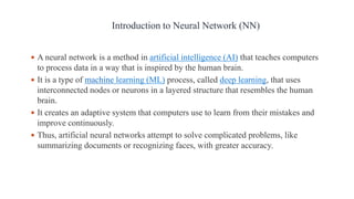  A neural network is a method in artificial intelligence (AI) that teaches computers
to process data in a way that is inspired by the human brain.
 It is a type of machine learning (ML) process, called deep learning, that uses
interconnected nodes or neurons in a layered structure that resembles the human
brain.
 It creates an adaptive system that computers use to learn from their mistakes and
improve continuously.
 Thus, artificial neural networks attempt to solve complicated problems, like
summarizing documents or recognizing faces, with greater accuracy.
Introduction to Neural Network (NN)
 