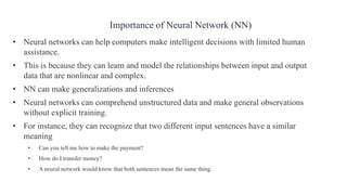 • Neural networks can help computers make intelligent decisions with limited human
assistance.
• This is because they can learn and model the relationships between input and output
data that are nonlinear and complex.
• NN can make generalizations and inferences
• Neural networks can comprehend unstructured data and make general observations
without explicit training.
• For instance, they can recognize that two different input sentences have a similar
meaning
• Can you tell me how to make the payment?
• How do I transfer money?
• A neural network would know that both sentences mean the same thing.
Importance of Neural Network (NN)
 