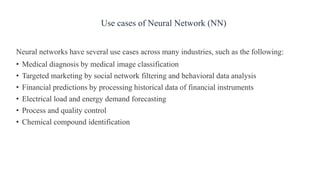 Neural networks have several use cases across many industries, such as the following:
• Medical diagnosis by medical image classification
• Targeted marketing by social network filtering and behavioral data analysis
• Financial predictions by processing historical data of financial instruments
• Electrical load and energy demand forecasting
• Process and quality control
• Chemical compound identification
Use cases of Neural Network (NN)
 