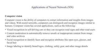 Computer vision
Computer vision is the ability of computers to extract information and insights from images
and videos. With neural networks, computers can distinguish and recognize images similar to
humans. Computer vision has several applications, such as the following:
• Visual recognition in self-driving cars so they can recognize road signs and other road users
• Content moderation to automatically remove unsafe or inappropriate content from image
and video archives
• Facial recognition to identify faces and recognize attributes like open eyes, glasses, and
facial hair
• Image labeling to identify brand logos, clothing, safety gear, and other image details
Applications of Neural Network (NN)
 