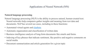Natural language processing
Natural language processing (NLP) is the ability to process natural, human-created text.
Neural networks help computers gather insights and meaning from text data and
documents. NLP has several use cases, including in these functions:
• Automated virtual agents and chatbots
• Automatic organization and classification of written data
• Business intelligence analysis of long-form documents like emails and forms
• Indexing of key phrases that indicate sentiment, like positive and negative comments on
social media
• Document summarization and article generation for a given topic
Applications of Neural Network (NN)
 
