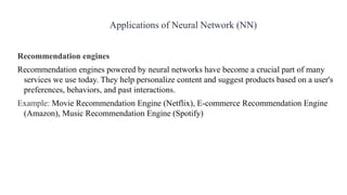 Recommendation engines
Recommendation engines powered by neural networks have become a crucial part of many
services we use today. They help personalize content and suggest products based on a user's
preferences, behaviors, and past interactions.
Example: Movie Recommendation Engine (Netflix), E-commerce Recommendation Engine
(Amazon), Music Recommendation Engine (Spotify)
Applications of Neural Network (NN)
 