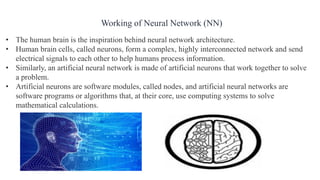 • The human brain is the inspiration behind neural network architecture.
• Human brain cells, called neurons, form a complex, highly interconnected network and send
electrical signals to each other to help humans process information.
• Similarly, an artificial neural network is made of artificial neurons that work together to solve
a problem.
• Artificial neurons are software modules, called nodes, and artificial neural networks are
software programs or algorithms that, at their core, use computing systems to solve
mathematical calculations.
Working of Neural Network (NN)
 