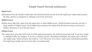 Input Layer
Information from the outside world enters the artificial neural network from the input layer. Input nodes process
the data, analyze or categorize it, and pass it on to the next layer.
Hidden Layer
Hidden layers take their input from the input layer or other hidden layers. Artificial neural networks can have a
large number of hidden layers. Each hidden layer analyzes the output from the previous layer, processes it
further, and passes it on to the next layer.
Output Layer
The output layer gives the final result of all the data processing by the artificial neural network. It can have single
or multiple nodes. For instance, if we have a binary (yes/no) classification problem, the output layer will have
one output node, which will give the result as 1 or 0. However, if we have a multi-class classification problem,
the output layer might consist of more than one output node.
Simple Neural Network architecture
 