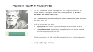 McCulloch-Pitts (M-P) Neuron Model
• The McCulloch-Pitts neuron is a simple and first computational model of a
neuron model of a biological neuron that was first proposed by Warren
McCulloch and Walter Pitts in 1943.
• It is a binary neuron (activation function is binary), meaning that it can only have
two states: on or off
• It can be divided into two parts:
• Aggregation: The neuron aggregates multiple boolean inputs (0 or 1).
• Threshold Decision: Based on the aggregated value, the neuron makes a
decision using a threshold function.
• Weights associated with link can be Excitatory (positive) or inhibitory (negative )
• Mostly used in logic functions
 