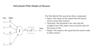 McCulloch-Pitts Model of Neuron
The McCulloch-Pitts neuron has three components:
• Inputs: The inputs are the signals that the neuron
receives from other neurons.
• Threshold: The threshold is the value that the
weighted sum of the inputs must exceed in order for
the neuron to fire.
• Output: The output is the signal that the neuron sends
to other neurons.
 