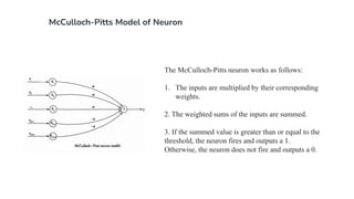 McCulloch-Pitts Model of Neuron
The McCulloch-Pitts neuron works as follows:
1. The inputs are multiplied by their corresponding
weights.
2. The weighted sums of the inputs are summed.
3. If the summed value is greater than or equal to the
threshold, the neuron fires and outputs a 1.
Otherwise, the neuron does not fire and outputs a 0.
 
