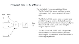 McCulloch-Pitts Model of Neuron
The McCulloch-Pitts neuron additional things
• The McCulloch-Pitts neuron is a binary neuron,
which means that it cannot represent real-valued
data.
• The McCulloch-Pitts neuron is not a very accurate
model of biological neurons. Biological neurons
have a variety of features that are not captured by the
McCulloch-Pitts neuron, such as the ability to
integrate inputs over time.
• The McCulloch-Pitts neuron is not very powerful
and cannot be used to solve complex problems.
More complex neural network models are needed to
solve complex problems
 