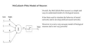 McCulloch-Pitts Model of Neuron
Overall, the McCulloch-Pitts neuron is a simple and
easy-to-understand model of a biological neuron.
It has been used to simulate the behavior of neural
networks and to develop artificial neural networks.
However, it is not a very accurate model of biological
neurons and is not very powerful
 