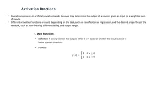 • Crucial components in artificial neural networks because they determine the output of a neuron given an input or a weighted sum
of inputs.
• Different activation functions are used depending on the task, such as classification or regression, and the desired properties of the
network, such as non-linearity, differentiability, and output range.
Activation functions
 