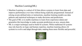 • Machine Learning is a subset of AI that allows systems to learn from data and
improve performance over time without being explicitly programmed. Instead of
relying on pre-defined rules or instructions, machine learning models use data
patterns and statistical techniques to make decisions and predictions.
• The goal of ML is to enable machines to learn from experience (data) and
generalize this knowledge to make accurate predictions on new, unseen data.
• ML is a major technique used to build AI systems. While traditional AI systems
may rely heavily on logic and human expertise, machine learning allows AI
systems to evolve and adapt through data, making them more flexible and powerful.
Machine Learning(ML)
This Photo by Unknown Author is
licensed under CC BY
 