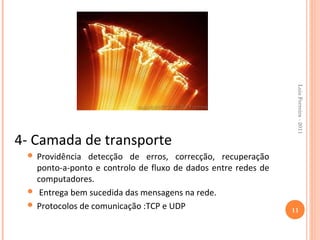 Luis Ferreira - 2011
4- Camada de transporte
  Providência  detecção de erros, correcção, recuperação
   ponto-a-ponto e controlo de fluxo de dados entre redes de
   computadores.
  Entrega bem sucedida das mensagens na rede.
  Protocolos de comunicação :TCP e UDP
                                                               11
 