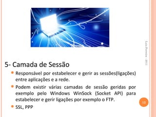 Luis Ferreira - 2011
5- Camada de Sessão
  Responsável  por estabelecer e gerir as sessões(ligações)
   entre aplicações e a rede.
  Podem existir várias camadas de sessão geridas por
   exemplo pelo Windows WinSock (Socket API) para
   estabelecer e gerir ligações por exemplo o FTP.             12
  SSL, PPP
 
