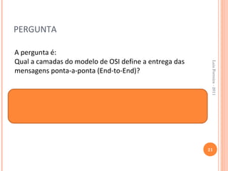 PERGUNTA

A pergunta é:
Qual a camadas do modelo de OSI define a entrega das




                                                        Luis Ferreira - 2011
mensagens ponta-a-ponta (End-to-End)?



A resposta é a Camada 4 do Modelo de OSI-
Camada de Transporte.



                                                       21
 