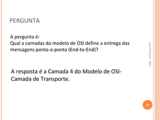 PERGUNTA

A pergunta é:
Qual a camadas do modelo de OSI define a entrega das




                                                        Luis Ferreira - 2011
mensagens ponta-a-ponta (End-to-End)?



A resposta é a Camada 4 do Modelo de OSI-
Camada de Transporte.



                                                       22
 