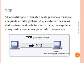 TCP
“A versatilidade e robustez deste protocolo tornou-o
adequado a redes globais, já que este verifica se os




                                                        Luis Ferreira - 2011
dados são enviados de forma correcta, na sequência
apropriada e sem erros, pela rede.” (Wikipédia,2011)




                                                       26
 