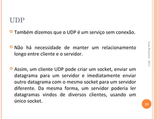 UDP
   Também dizemos que o UDP é um serviço sem conexão.




                                                             Luis Ferreira - 2011
   Não há necessidade de manter um relacionamento
    longo entre cliente e o servidor.

   Assim, um cliente UDP pode criar um socket, enviar um
    datagrama para um servidor e imediatamente enviar
    outro datagrama com o mesmo socket para um servidor
    diferente. Da mesma forma, um servidor poderia ler
    datagramas vindos de diversos clientes, usando um
    único socket.
                                                            29
 