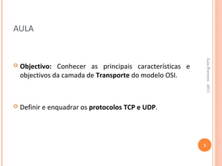 AULA




                                                              Luis Ferreira - 2011
   Objectivo: Conhecer as principais características e
    objectivos da camada de Transporte do modelo OSI.



   Definir e enquadrar os protocolos TCP e UDP.




                                                          3
 